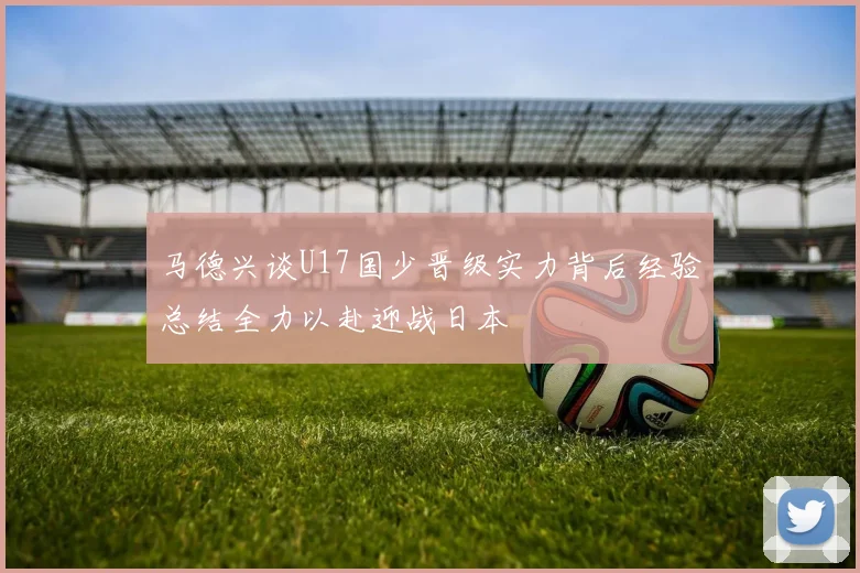 马德兴谈U17国少晋级实力背后经验总结全力以赴迎战日本