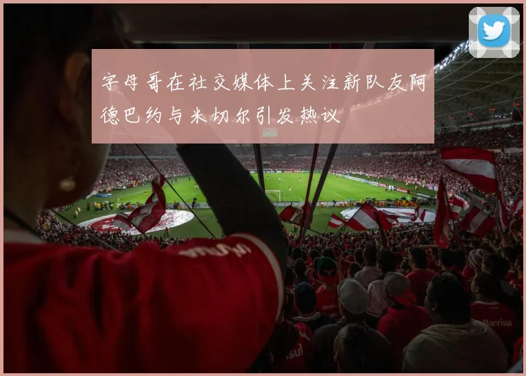字母哥在社交媒体上关注新队友阿德巴约与米切尔引发热议