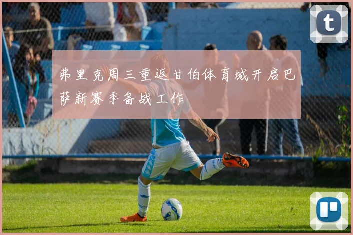 弗里克周三重返甘伯体育城开启巴萨新赛季备战工作