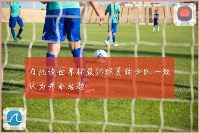 内托谈世界杯最帅球员称全队一致认为并非话题