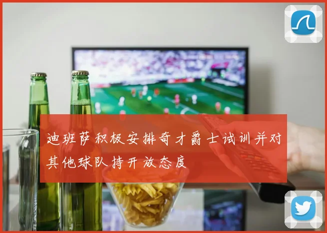 迪班萨积极安排奇才爵士试训并对其他球队持开放态度