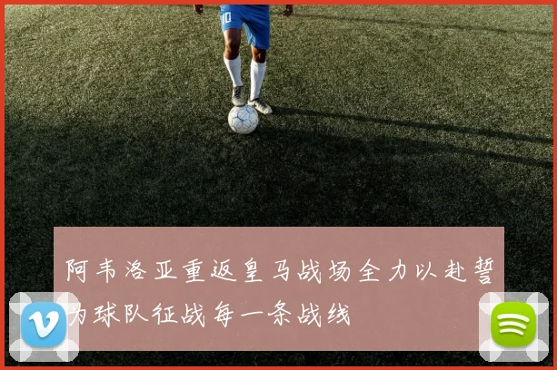 阿韦洛亚重返皇马战场全力以赴誓为球队征战每一条战线
