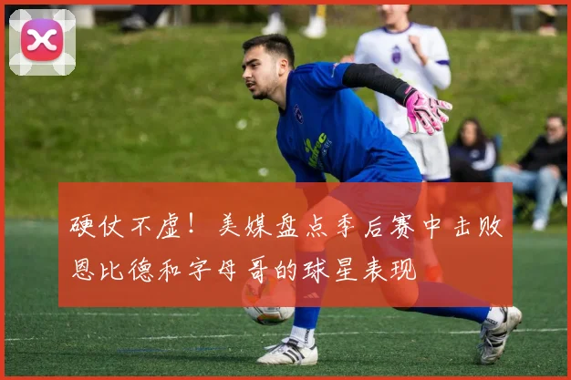硬仗不虚！美媒盘点季后赛中击败恩比德和字母哥的球星表现