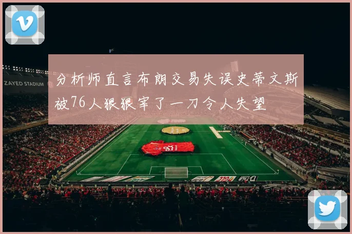 分析师直言布朗交易失误史蒂文斯被76人狠狠宰了一刀令人失望