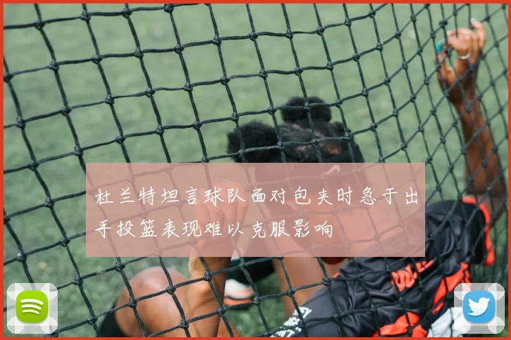杜兰特坦言球队面对包夹时急于出手投篮表现难以克服影响