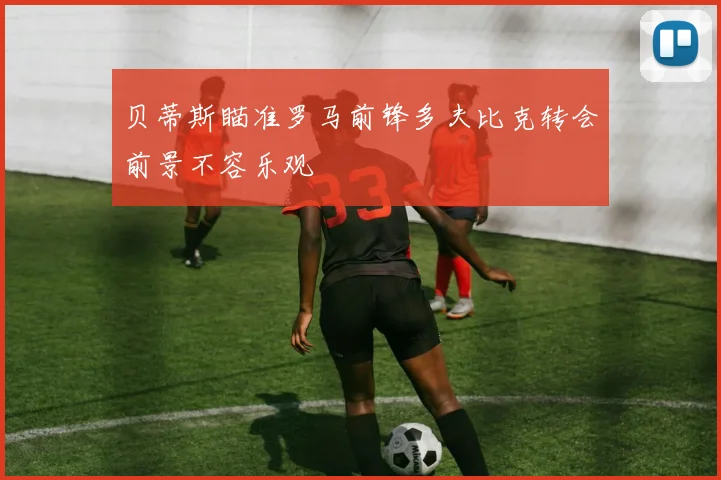贝蒂斯瞄准罗马前锋多夫比克转会前景不容乐观