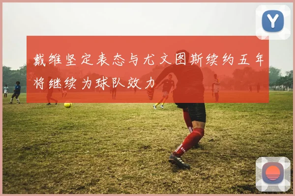 戴维坚定表态与尤文图斯续约五年将继续为球队效力