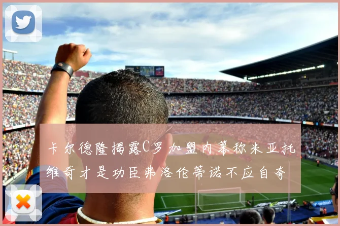 卡尔德隆揭露C罗加盟内幕称米亚托维奇才是功臣弗洛伦蒂诺不应自夸