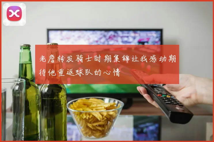老詹转发骑士时期集锦让我感动期待他重返球队的心情