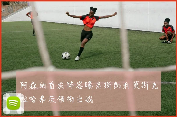 阿森纳首发阵容曝光斯凯利莫斯克拉哈弗茨领衔出战