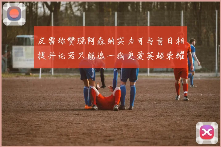 皮雷称赞现阿森纳实力可与昔日相提并论若只能选一我更爱英超荣耀