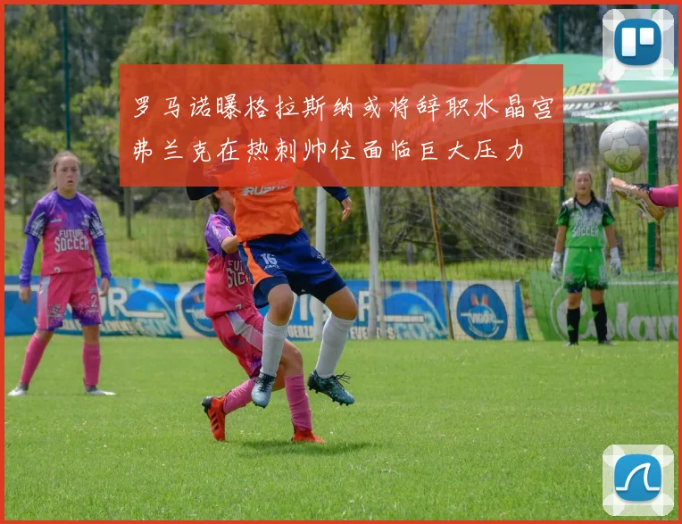 罗马诺曝格拉斯纳或将辞职水晶宫弗兰克在热刺帅位面临巨大压力