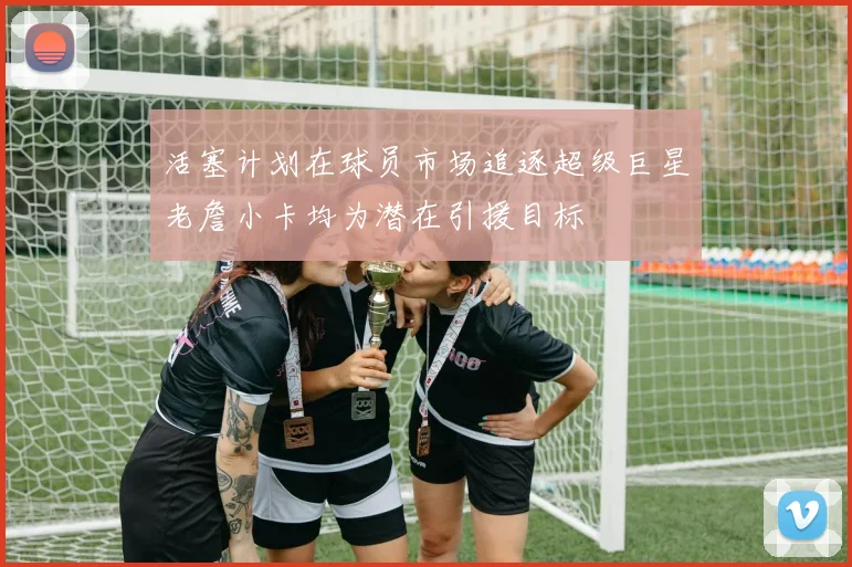 活塞计划在球员市场追逐超级巨星老詹小卡均为潜在引援目标