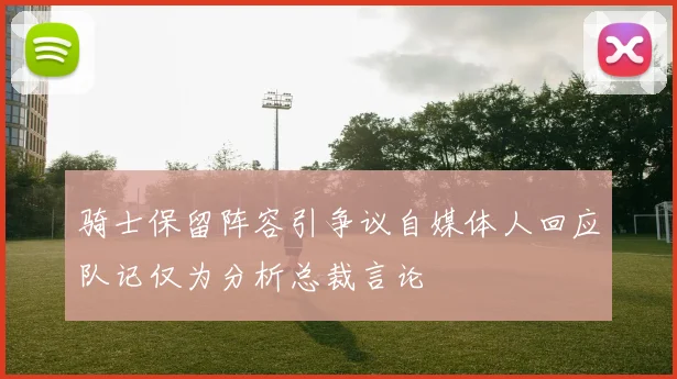 骑士保留阵容引争议自媒体人回应队记仅为分析总裁言论