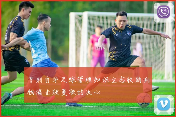 亨利自学足球管理知识立志收购利物浦击败曼联的决心