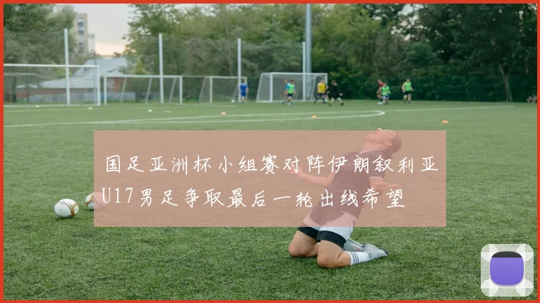 国足亚洲杯小组赛对阵伊朗叙利亚U17男足争取最后一轮出线希望
