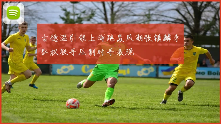 古德温引领上海跑轰风潮张镇麟李弘权联手压制对手表现