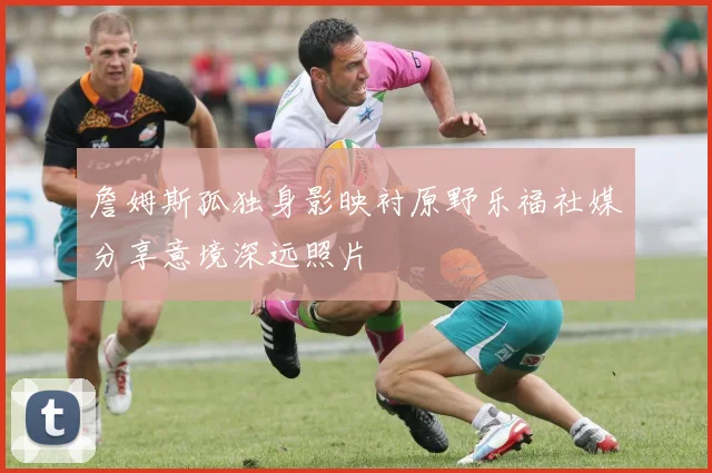 詹姆斯孤独身影映衬原野乐福社媒分享意境深远照片