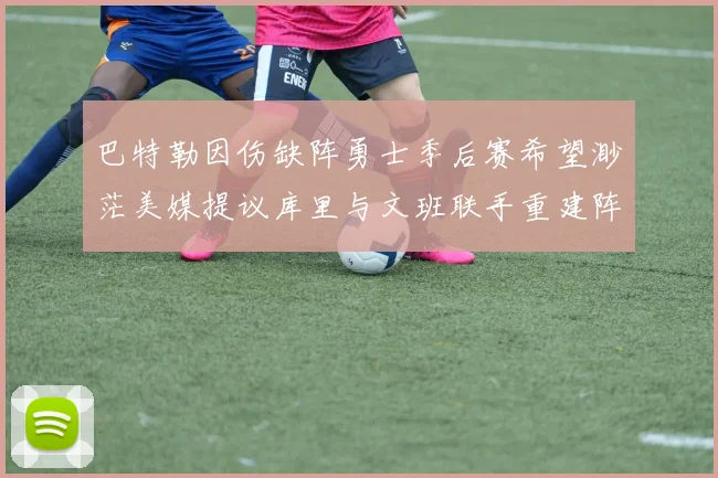 巴特勒因伤缺阵勇士季后赛希望渺茫美媒提议库里与文班联手重建阵容