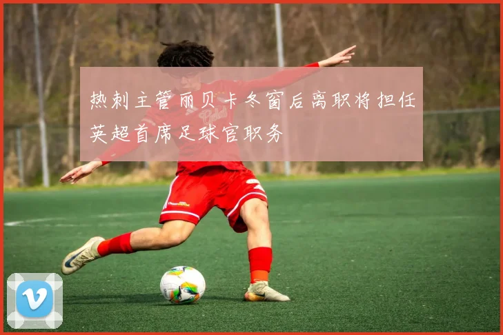 热刺主管丽贝卡冬窗后离职将担任英超首席足球官职务