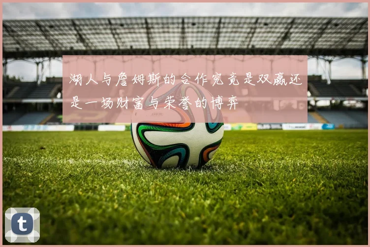 湖人与詹姆斯的合作究竟是双赢还是一场财富与荣誉的博弈