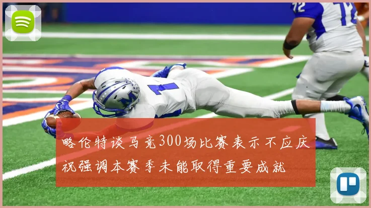 略伦特谈马竞300场比赛表示不应庆祝强调本赛季未能取得重要成就
