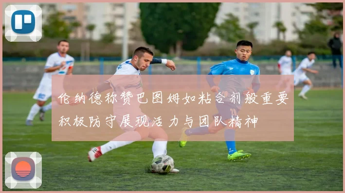 伦纳德称赞巴图姆如粘合剂般重要积极防守展现活力与团队精神