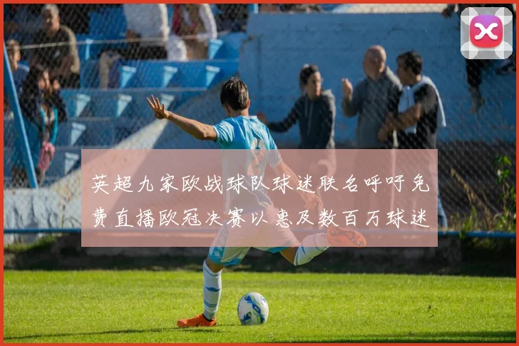 英超九家欧战球队球迷联名呼吁免费直播欧冠决赛以惠及数百万球迷