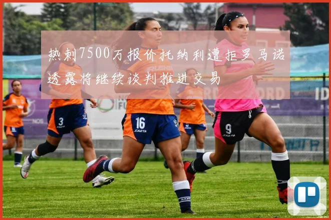 热刺7500万报价托纳利遭拒罗马诺透露将继续谈判推进交易