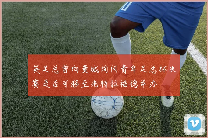 英足总曾向曼城询问青年足总杯决赛是否可移至老特拉福德举办