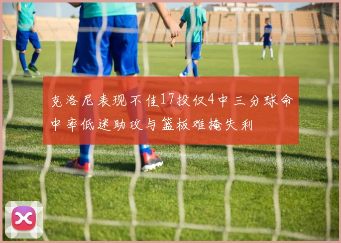 克洛尼表现不佳17投仅4中三分球命中率低迷助攻与篮板难掩失利