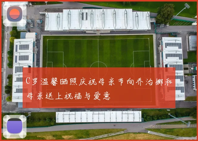 C罗温馨晒照庆祝母亲节向乔治娜和母亲送上祝福与爱意