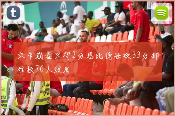 末节崩盘只得2分恩比德独砍33分却难救76人败局